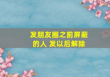 发朋友圈之前屏蔽的人 发以后解除